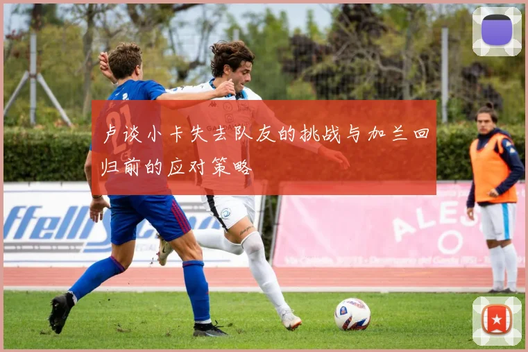 卢谈小卡失去队友的挑战与加兰回归前的应对策略