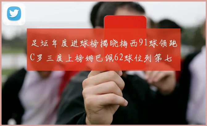 足坛年度进球榜揭晓梅西91球领跑C罗三度上榜姆巴佩62球位列第七