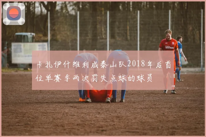 卡扎伊什维利成泰山队2018年后首位单赛季两次罚失点球的球员