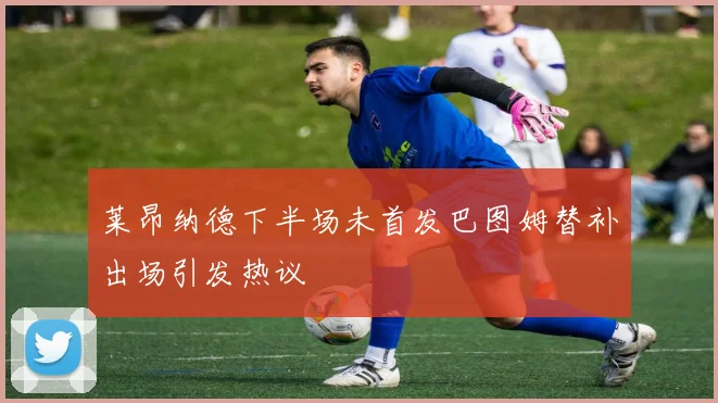 莱昂纳德下半场未首发巴图姆替补出场引发热议