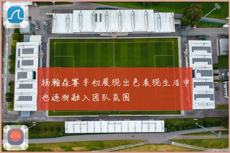 杨瀚森赛季初展现出色表现生活中也逐渐融入团队氛围