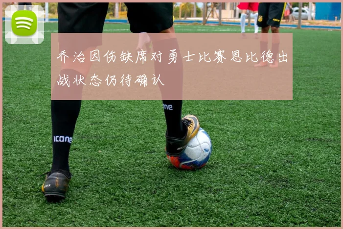 乔治因伤缺席对勇士比赛恩比德出战状态仍待确认