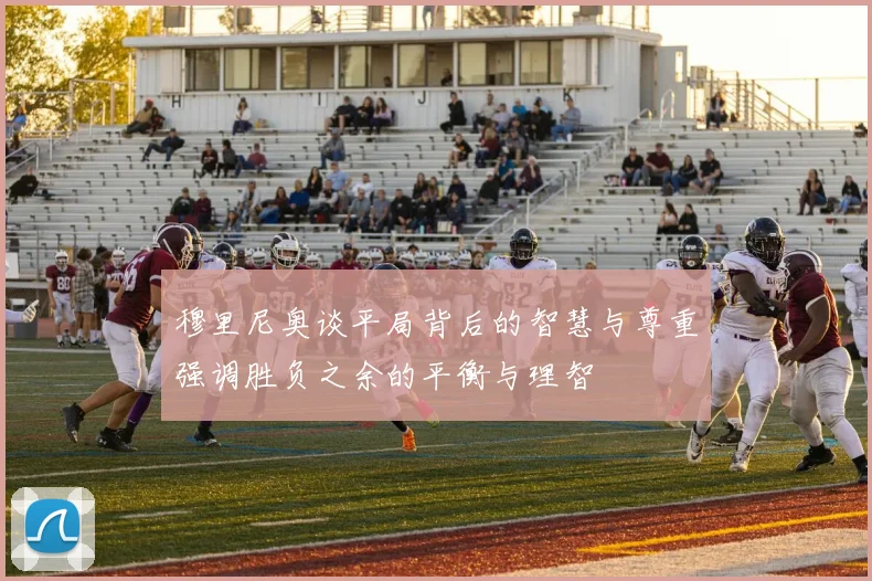 穆里尼奥谈平局背后的智慧与尊重强调胜负之余的平衡与理智