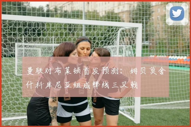 曼联对布莱顿首发预测：姆贝莫舍什科库尼亚组成锋线三叉戟
