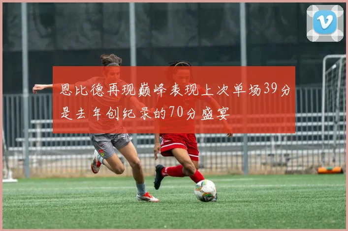 恩比德再现巅峰表现上次单场39分是去年创纪录的70分盛宴
