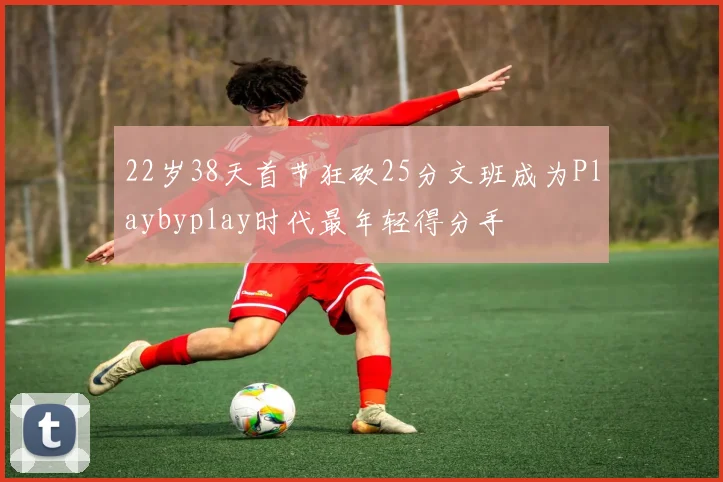 22岁38天首节狂砍25分文班成为Playbyplay时代最年轻得分手