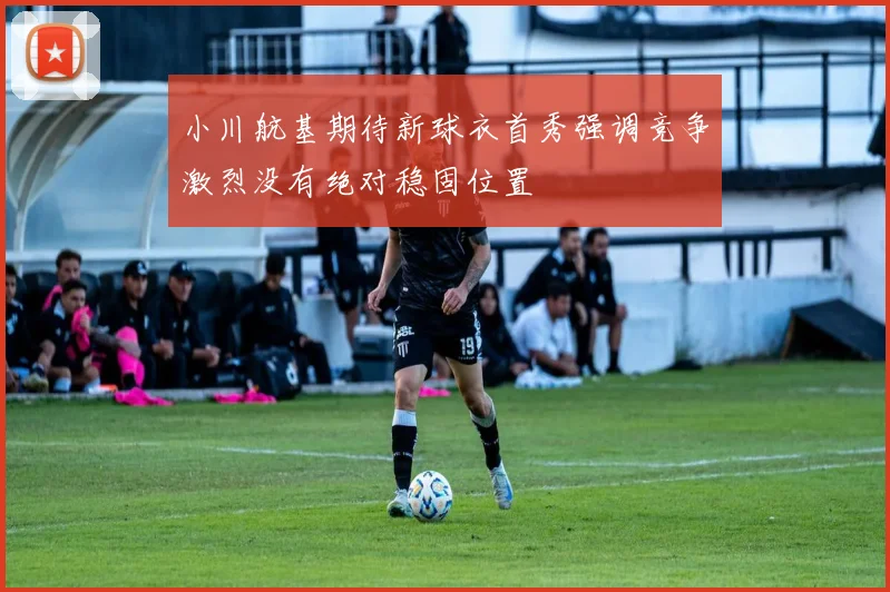 小川航基期待新球衣首秀强调竞争激烈没有绝对稳固位置
