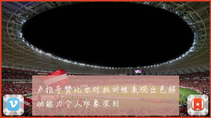 卢指导赞比尔对抗训练表现出色移动能力令人印象深刻