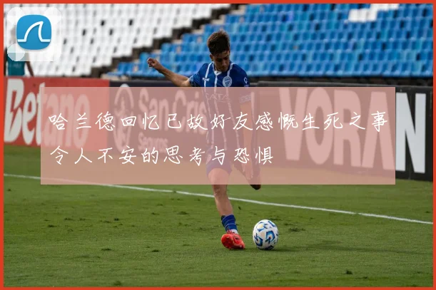 哈兰德回忆已故好友感慨生死之事令人不安的思考与恐惧