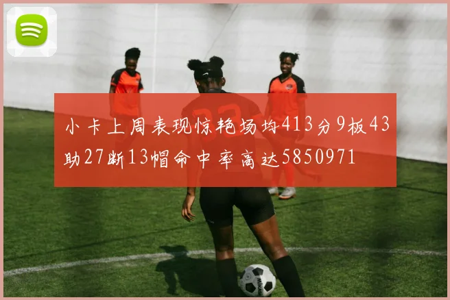 小卡上周表现惊艳场均413分9板43助27断13帽命中率高达5850971