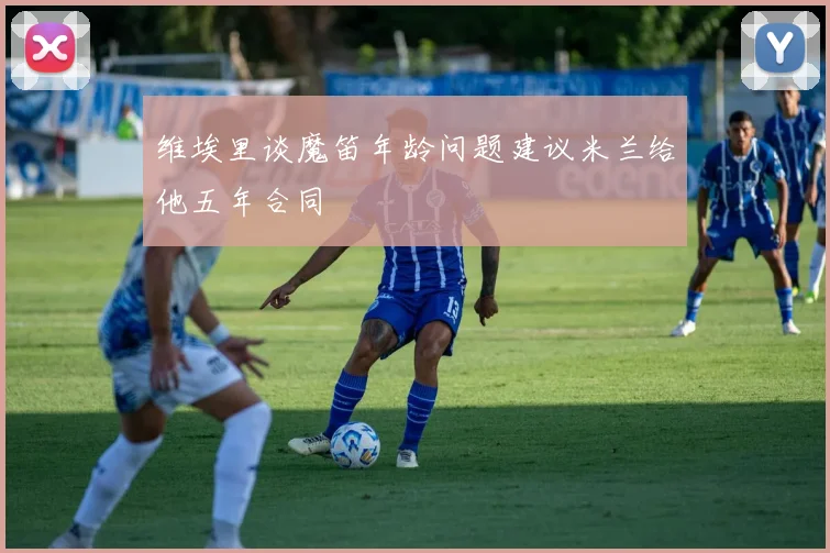 维埃里谈魔笛年龄问题建议米兰给他五年合同