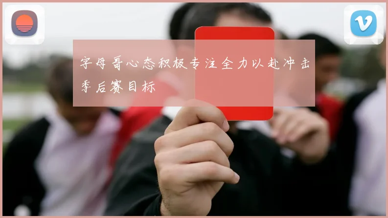 字母哥心态积极专注全力以赴冲击季后赛目标