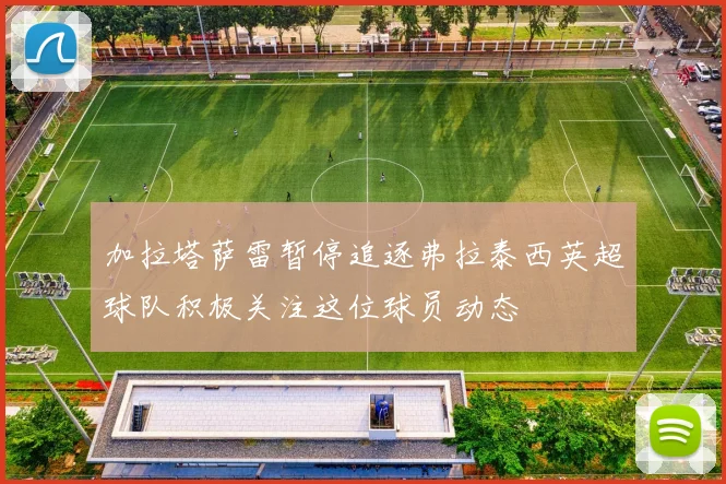 加拉塔萨雷暂停追逐弗拉泰西英超球队积极关注这位球员动态