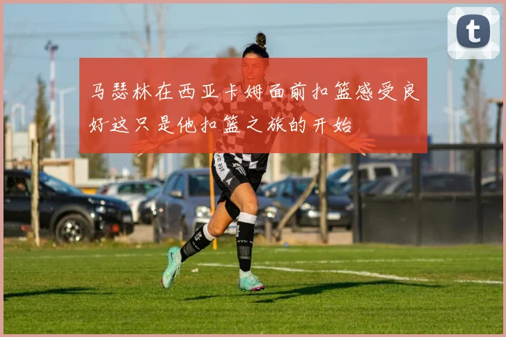 马瑟林在西亚卡姆面前扣篮感受良好这只是他扣篮之旅的开始