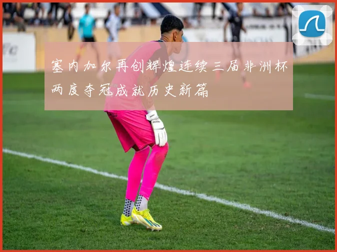 塞内加尔再创辉煌连续三届非洲杯两度夺冠成就历史新篇