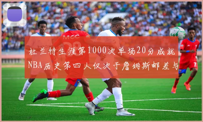 杜兰特生涯第1000次单场20分成就NBA历史第四人仅次于詹姆斯邮差与天勾