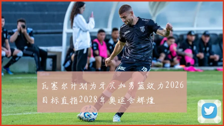 瓦塞尔计划为牙买加男篮效力2026目标直指2028年奥运会辉煌