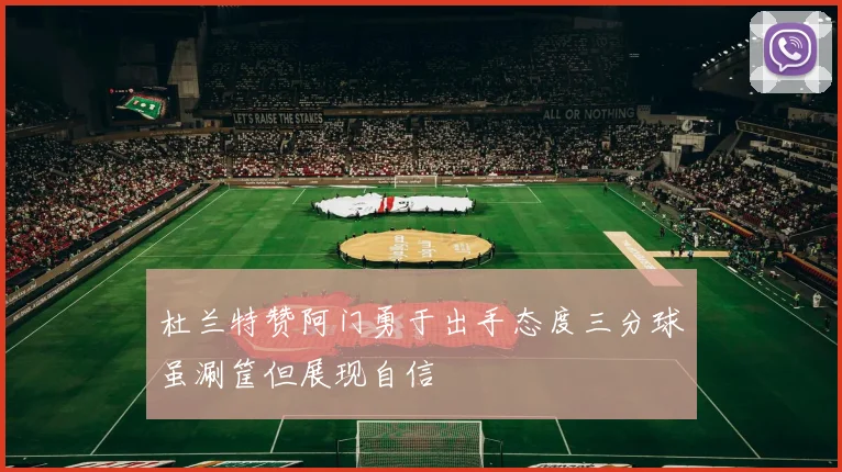 杜兰特赞阿门勇于出手态度三分球虽涮筐但展现自信