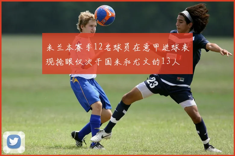 米兰本赛季12名球员在意甲进球表现抢眼仅次于国米和尤文的13人
