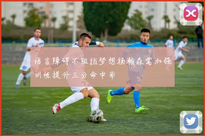 语言障碍不阻挡梦想杨瀚森需加强训练提升三分命中率