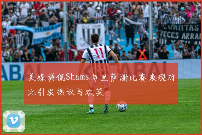 美媒调侃Shams与里萨谢比赛表现对比引发热议与欢笑