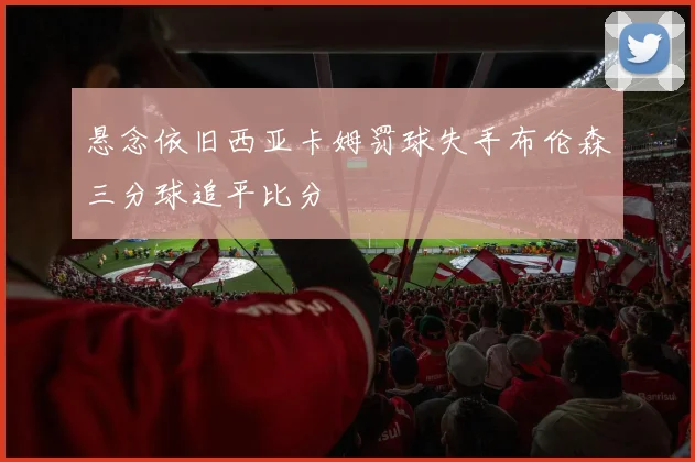 悬念依旧西亚卡姆罚球失手布伦森三分球追平比分