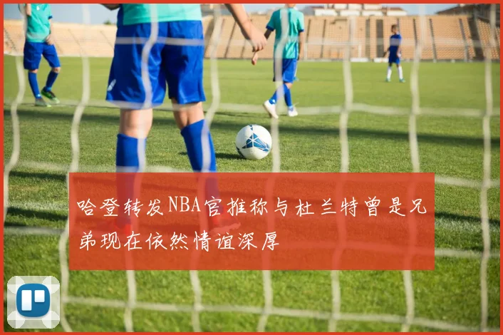 哈登转发NBA官推称与杜兰特曾是兄弟现在依然情谊深厚