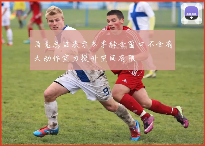 马竞总监表示冬季转会窗口不会有大动作实力提升空间有限