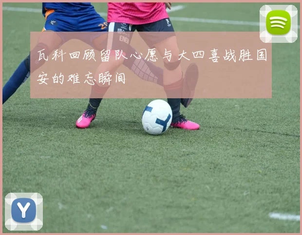 瓦科回顾留队心愿与大四喜战胜国安的难忘瞬间