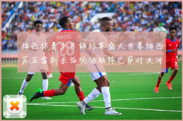 梅西杯青少年锦标赛盛大开幕梅西苏亚雷斯亲临现场助阵巴萨对决河床