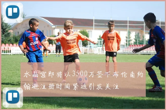 水晶宫即将以3500万签下布伦南约翰逊注册时间紧迫引发关注