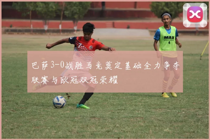 巴萨3-0战胜马竞奠定基础全力争夺联赛与欧冠双冠荣耀