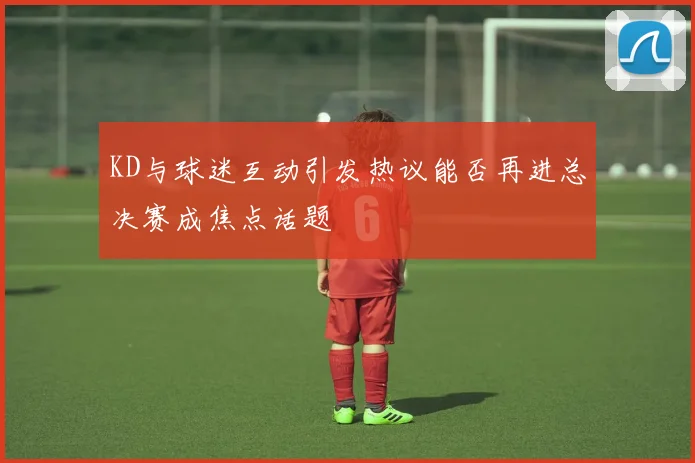 KD与球迷互动引发热议能否再进总决赛成焦点话题