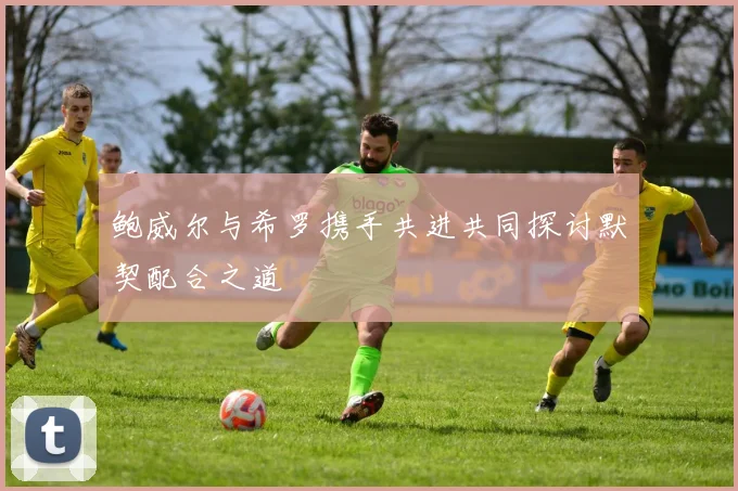 鲍威尔与希罗携手共进共同探讨默契配合之道
