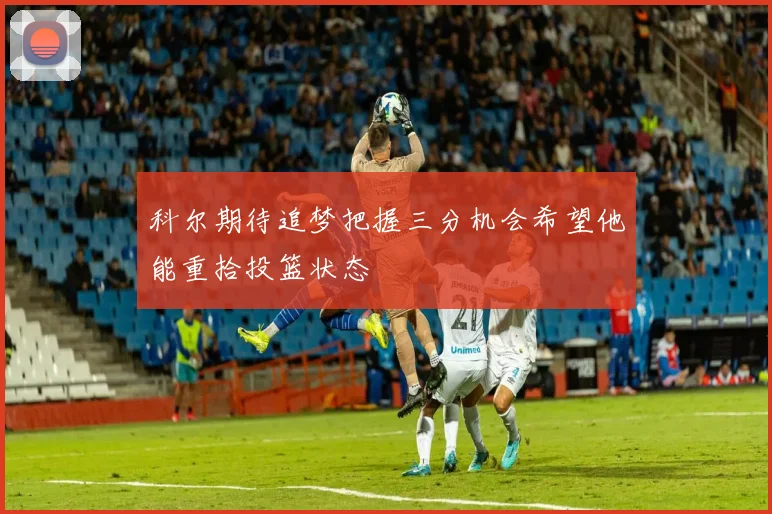 科尔期待追梦把握三分机会希望他能重拾投篮状态