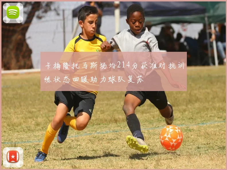 卡梅隆托马斯场均214分获准对抗训练状态回暖助力球队复苏