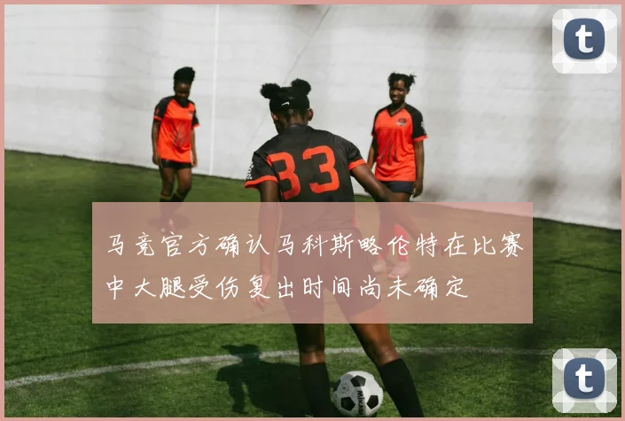 马竞官方确认马科斯略伦特在比赛中大腿受伤复出时间尚未确定