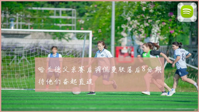 哈兰德父亲赛后调侃曼联落后8分期待他们奋起直追