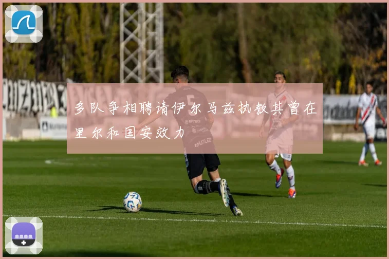 多队争相聘请伊尔马兹执教其曾在里尔和国安效力