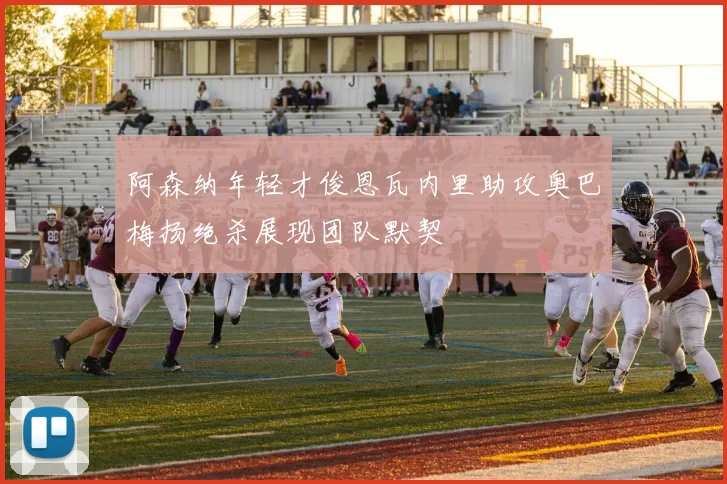 阿森纳年轻才俊恩瓦内里助攻奥巴梅扬绝杀展现团队默契
