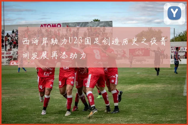 西海岸助力U23国足创造历史之夜青训发展再添动力