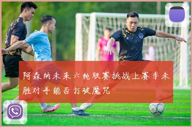 阿森纳未来六轮联赛挑战上赛季未胜对手能否打破魔咒