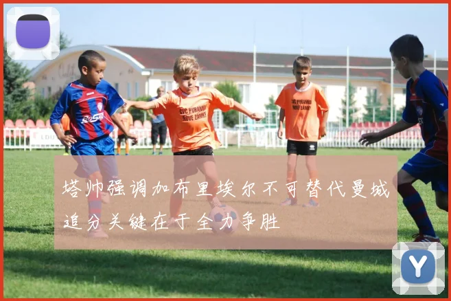 塔帅强调加布里埃尔不可替代曼城追分关键在于全力争胜